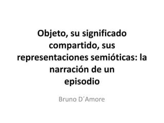 Objeto, su significado
compartido, sus
representaciones semióticas: la
narración de un
episodio
Bruno D´Amore
 
