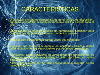 CARACTERISTICAS Una de las principales características es el tiempo de disposición, podemos encontrarlo a cualquier momento del día durante todo el año. Operatividad: los objetos virtuales de aprendizaje, funcionan para cualquier tipo de sistema, ya que su contenido es web. Reutilización: se puede usar tantas veces sea necesario. Vigencia: son temas que aunque en ocasiones básicos, deben tener la opción de que sean vigentes por un tiempo prolongado. Transversal: Deben apoyarse en varias áreas del conocimiento, ya que sabemos que el conocimiento es inter disciplinar en varias ocasiones.  Fácil acceso: Debe ser de fácil acceso para la mayoría de los navegadores web. 