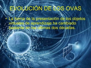 EVOLUCIÓN DE LOS OVAS La forma de la presentación de los objetos virtuales de aprendizaje ha cambiado bastante en las ultimas dos décadas.  