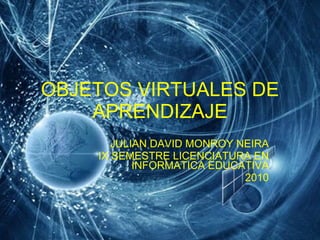 OBJETOS VIRTUALES DE APRENDIZAJE JULIAN DAVID MONROY NEIRA IX SEMESTRE LICENCIATURA EN INFORMATICA EDUCATIVA 2010 