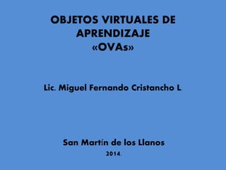 OBJETOS VIRTUALES DE
APRENDIZAJE
«OVAs»
Lic. Miguel Fernando Cristancho L.
San Martín de los Llanos
2014.
 