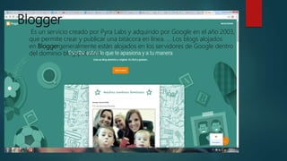 Blogger
Es un servicio creado por Pyra Labs y adquirido por Google en el año 2003,
que permite crear y publicar una bitácora en línea. ... Los blogs alojados
en Bloggergeneralmente están alojados en los servidores de Google dentro
del dominio blogspot.com.
 