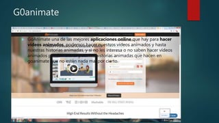 G0animate
 GoAnimate una de las mejores aplicaciones online que hay para hacer
vídeos animados, podemos hacer nuestros vídeos animados y hasta
nuestras historias animadas, y si no les interesa o no saben hacer vídeos
animados pueden entrar y ver las historias animadas que hacen en
goanimate que no están nada mal por cierto.
 