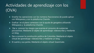 Actividades de aprendizaje con los
(OVA)
 Enseñar las operaciones con los números fraccionarios de puede aplicar
con Wikispaces y con la plataforma Chamilo
 Graficar en el plano cartesiano con la ayuda de geogebra utilizando
Wikispaces y la plataforma Chamilo
 Dar a conocer los riesgos que acarrea el consumo de sustancias
psicoactivas. Mediante el objeto de aprendizaje: videoescribe y mediante
un blog.
 Dar a conocer la constitución política de Colombia. Mediante el objeto
virtual de aprendizaje: videoescribe y mediante un blog.
 El cuento y sus partes. Mediante el objeto virtual: Goanimate.
 
