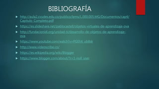 BIBLIOGRAFÍA
 http://aula2.cvudes.edu.co/publico/lems/L.000.005.MG/Documentos/cap4/
Capitulo_Completo.pdf
 https://es.slideshare.net/pablocastell/objetos-virtuales-de-aprendizaje-ova
 http://fundacionidi.org/unidad-ti/desarrollo-de-objetos-de-aprendizaje-
ova
 https://www.youtube.com/watch?v=PGEhX_ub8sk
 http://www.videoscribe.co/
 https://es.wikipedia.org/wiki/Blogger
 https://www.blogger.com/about/?r=1-null_user
 