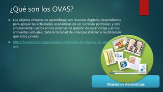 ¿Qué son los OVAS?
 Los objetos virtuales de aprendizaje son recursos digitales desarrollados
para apoyar las actividades académicas de un currículo particular, y son
ampliamente usados en los sistemas de gestión de aprendizaje y en los
ambientes virtuales, dada la facilidad de interoperabilidad y reutilización
que estos poseen.
 http://fundacionidi.org/unidad-ti/desarrollo-de-objetos-de-aprendizaje-
ova
 