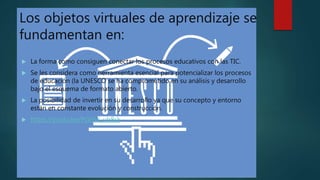 Los objetos virtuales de aprendizaje se
fundamentan en:
 La forma como consiguen conectar los procesos educativos con las TIC.
 Se les considera como herramienta esencial para potencializar los procesos
de educación (la UNESCO se ha comprometido en su análisis y desarrollo
bajo el esquema de formato abierto.
 La posibilidad de invertir en su desarrollo ya que su concepto y entorno
están en constante evolución y construcción.
 https://youtu.be/PGEhX_ub8sk
 