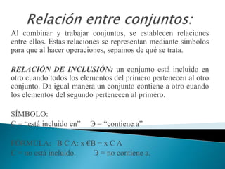 Al combinar y trabajar conjuntos, se establecen relaciones
entre ellos. Estas relaciones se representan mediante símbolos
para que al hacer operaciones, sepamos de qué se trata.
RELACIÓN DE INCLUSIÓN: un conjunto está incluido en
otro cuando todos los elementos del primero pertenecen al otro
conjunto. Da igual manera un conjunto contiene a otro cuando
los elementos del segundo pertenecen al primero.
SÍMBOLO:
С = “está incluido en” Э = “contiene a”
FÓRMULA: B С A: x €B = x C A
С = no está incluido. Э = no contiene a.
 