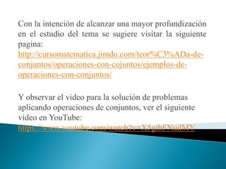 Con la intención de alcanzar una mayor profundización
en el estudio del tema se sugiere visitar la siguiente
pagina:
http://cursomatematica.jimdo.com/teor%C3%ADa-de-
conjuntos/operaciones-con-cojuntos/ejemplos-de-
operaciones-con-conjuntos/
Y observar el video para la solución de problemas
aplicando operaciones de conjuntos, ver el siguiente
video en YouTube:
https://www.youtube.com/watch?v=X5gibFNudMY
 