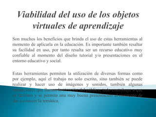 Son muchos los beneficios que brinda el uso de estas herramientas al
momento de aplicarla en la educación. Es importante también resaltar
su facilidad en uso, por tanto resulta ser un recurso educativo muy
confiable al momento del diseño tutorial y/o presentaciones en el
entorno educativo y social.
Estas herramientas permiten la utilización de diversas formas como
por ejemplo, aquí el trabajo no solo escrito, sino también se puede
realizar y hacer uso de imágenes y sonidos, también algunas
animaciones que llaman la atención del público, todo contribuye a que
se faciliten y se permita una muy buena presentación al momento de
dar a conocer la temática.
 