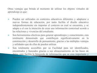 Otras ventajas que brinda al momento de utilizar los objetos virtuales de
aprendizaje es que:
 Pueden ser utilizados en contextos educativos diferentes y adaptarse a
nuevas formas de educación, por tanto facilita el diseño educativo
independientemente sin importar el contexto en cual se encuentra, y se
adapta a el con la intención de crear una información contextual acorde a
las relaciones y vivencias del estudiante.
 Son herramientas efectivas para generar aprendizajes y conocimiento, esta
totalmente demostrado que contribuyen significativamente en la
construcción y desarrollo de pensamiento, gracias a las múltiples ventajas
y utilidades que de ellas de pueden utilizar.
 Son totalmente accesibles por su Facilidad para ser identificados,
encontrados y buscados gracias a sus almacenamiento en las bases de
datos, esto facilita la búsqueda de información que se crea importante y
necesaria para ejercer el conocimiento.
 
