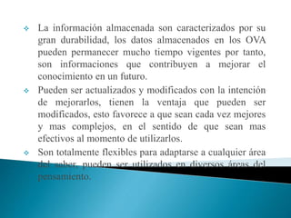  La información almacenada son caracterizados por su
gran durabilidad, los datos almacenados en los OVA
pueden permanecer mucho tiempo vigentes por tanto,
son informaciones que contribuyen a mejorar el
conocimiento en un futuro.
 Pueden ser actualizados y modificados con la intención
de mejorarlos, tienen la ventaja que pueden ser
modificados, esto favorece a que sean cada vez mejores
y mas complejos, en el sentido de que sean mas
efectivos al momento de utilizarlos.
 Son totalmente flexibles para adaptarse a cualquier área
del saber, pueden ser utilizados en diversos áreas del
pensamiento.
 