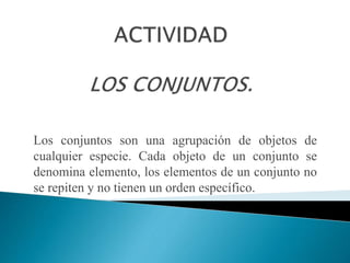 Los conjuntos son una agrupación de objetos de
cualquier especie. Cada objeto de un conjunto se
denomina elemento, los elementos de un conjunto no
se repiten y no tienen un orden específico.
 