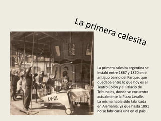 La primera calesita argentina se
instaló entre 1867 y 1870 en el
antiguo barrio del Parque, que
quedaba entre lo que hoy es el
Teatro Colón y el Palacio de
Tribunales, donde se encuentra
actualmente la Plaza Lavalle.
La misma había sido fabricada
en Alemania, ya que hasta 1891
no se fabricaría una en el país.
 