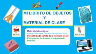 MI LIBRITO DE OBJETOS
Y
MATERIAL DE CLASE
Material elaborado por:
Anabel Cornago y Carmen Fernández Cacho
Para el blog El sonido de la hierba al crecer
Pictogramas de Arasaac e imágenes de
internet
 