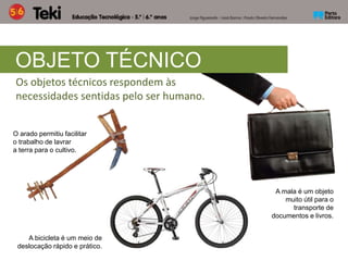 Os objetos técnicos respondem às
necessidades sentidas pelo ser humano.
OBJETO TÉCNICO
O arado permitiu facilitar
o trabalho de lavrar
a terra para o cultivo.
A bicicleta é um meio de
deslocação rápido e prático.
A mala é um objeto
muito útil para o
transporte de
documentos e livros.
 