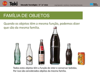 FAMÍLIA DE OBJETOS
Quando os objetos têm a mesma função, podemos dizer
que são da mesma família.
Todos estes objetos têm a função de reter e conservar bebidas.
Por isso são considerados objetos da mesma família.
 