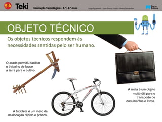 Os objetos técnicos respondem às
necessidades sentidas pelo ser humano.
OBJETO TÉCNICO
O arado permitiu facilitar
o trabalho de lavrar
a terra para o cultivo.
A bicicleta é um meio de
deslocação rápido e prático.
A mala é um objeto
muito útil para o
transporte de
documentos e livros.
 