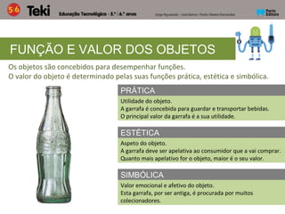 FUNÇÃO E VALOR DOS OBJETOS
Os objetos são concebidos para desempenhar funções.
O valor do objeto é determinado pelas suas funções prática, estética e simbólica.
PRÁTICA
Utilidade do objeto.
A garrafa é concebida para guardar e transportar bebidas.
O principal valor da garrafa é a sua utilidade.
ESTÉTICA
Aspeto do objeto.
A garrafa deve ser apelativa ao consumidor que a vai comprar.
Quanto mais apelativo for o objeto, maior é o seu valor.
SIMBÓLICA
Valor emocional e afetivo do objeto.
Esta garrafa, por ser antiga, é procurada por muitos
colecionadores.
 