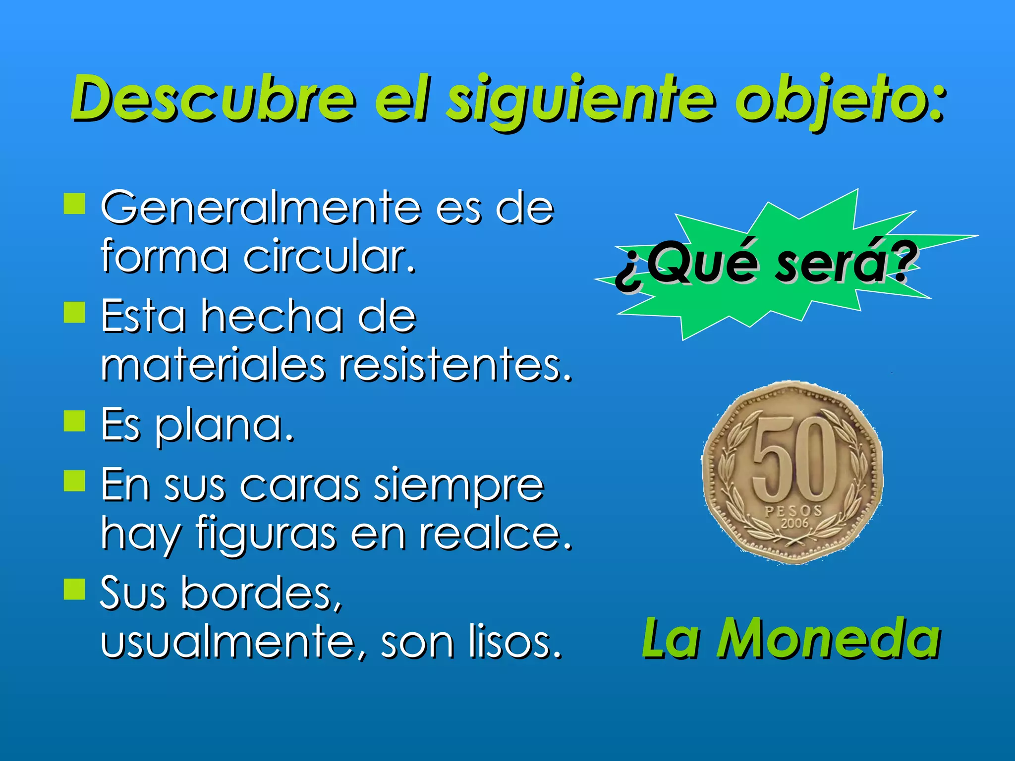 Descubre el siguiente objeto:
 Generalmente es de
  forma circular.           ¿Qué será?
 Esta hecha de
  materiales resistentes.
 Es plana.
 En sus caras siempre
  hay figuras en realce.
 Sus bordes,
  usualmente, son lisos.    La Moneda
 