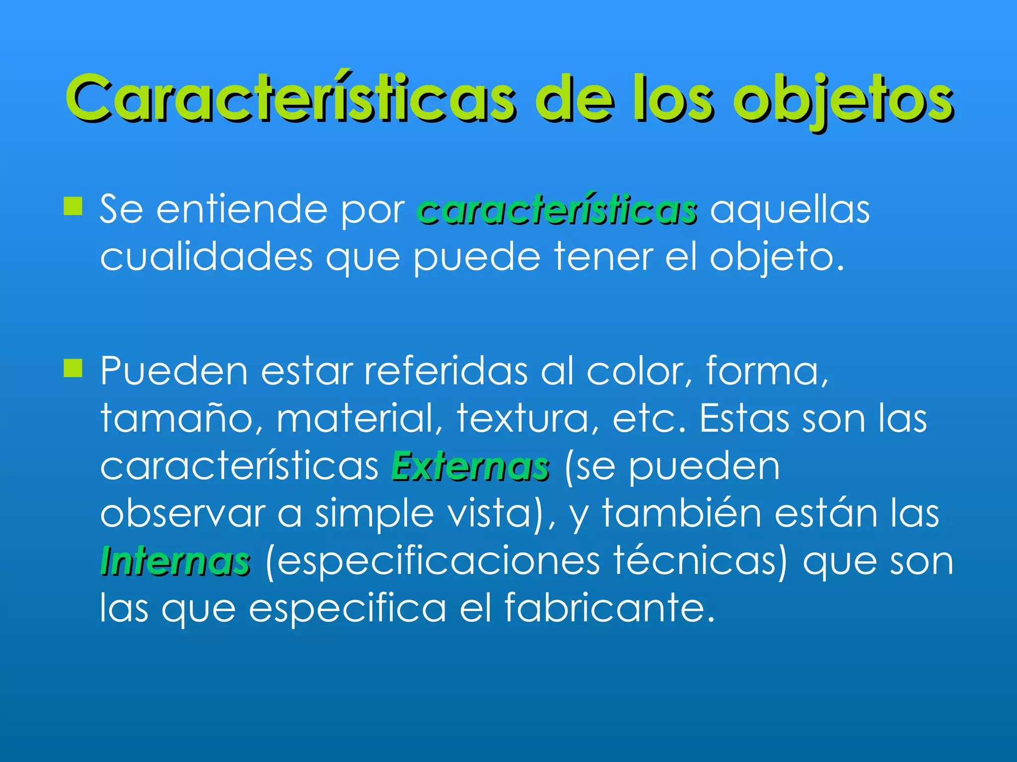 Características de los objetos
   Se entiende por características aquellas
    cualidades que puede tener el objeto.

   Pueden estar referidas al color, forma,
    tamaño, material, textura, etc. Estas son las
    características Externas (se pueden
    observar a simple vista), y también están las
    Internas (especificaciones técnicas) que son
    las que especifica el fabricante.
 
