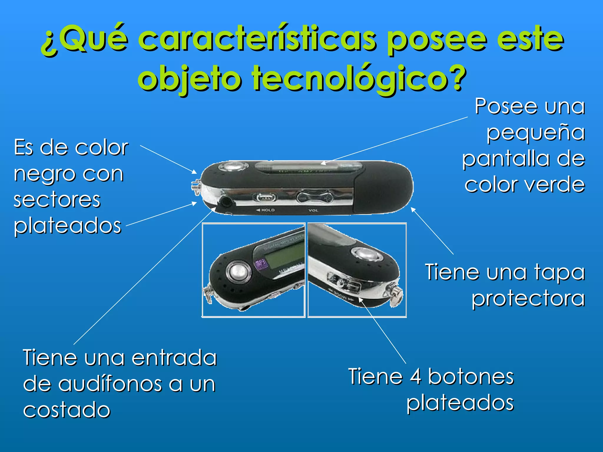¿Qué características posee este
       objeto tecnológico?
                               Posee una
                                pequeña
Es de color
                              pantalla de
negro con
                              color verde
sectores
plateados

                          Tiene una tapa
                              protectora

Tiene una entrada
de audífonos a un   Tiene 4 botones
costado                  plateados
 