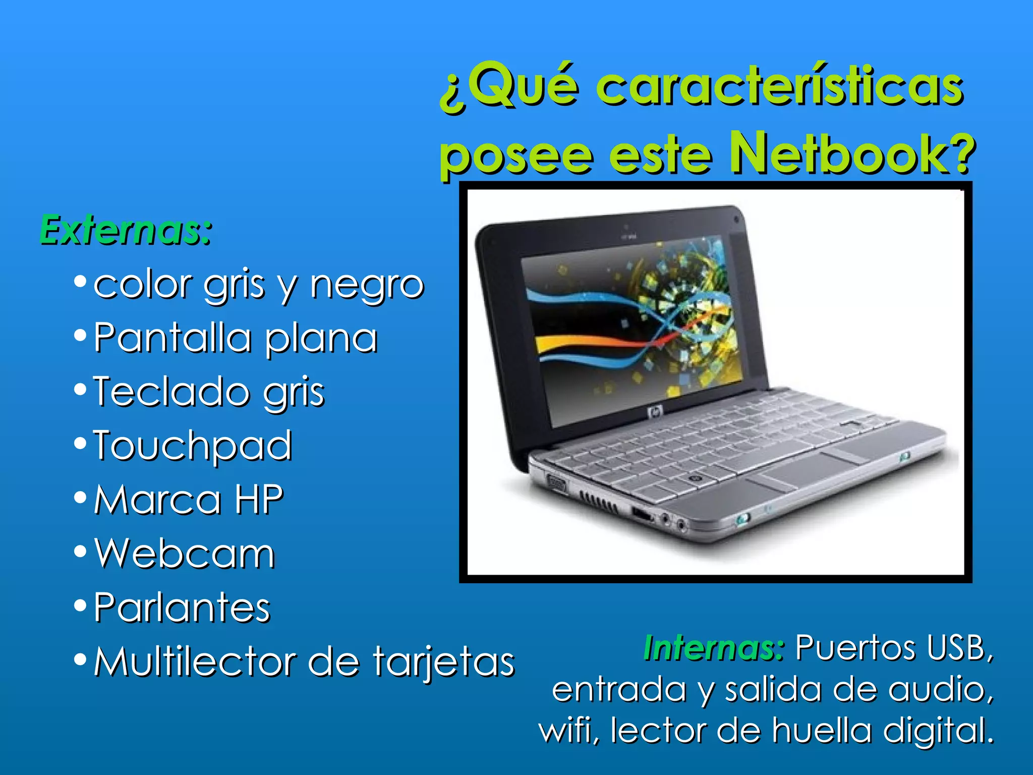 ¿Qué características
                    posee este Netbook?
Externas:
 •color gris y negro
 •Pantalla plana
 •Teclado gris
 •Touchpad
 •Marca HP
 •Webcam
 •Parlantes
 •Multilector de tarjetas           Internas: Puertos USB,
                            entrada y salida de audio,
                            wifi, lector de huella digital.
 