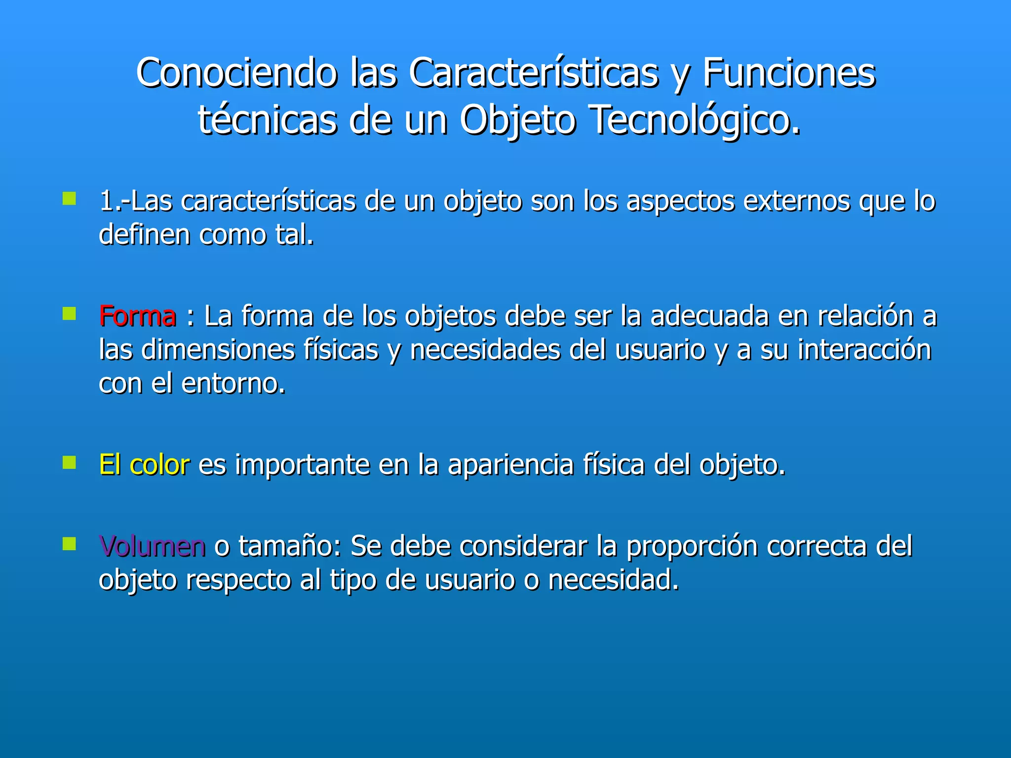 Conociendo las Características y Funciones
          técnicas de un Objeto Tecnológico.
   1.-Las características de un objeto son los aspectos externos que lo
    definen como tal.

   Forma : La forma de los objetos debe ser la adecuada en relación a
    las dimensiones físicas y necesidades del usuario y a su interacción
    con el entorno.

   El color es importante en la apariencia física del objeto.

   Volumen o tamaño: Se debe considerar la proporción correcta del
    objeto respecto al tipo de usuario o necesidad.
 