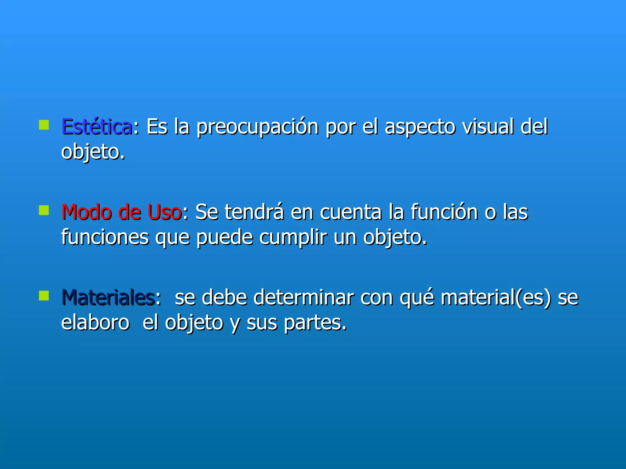    Estética: Es la preocupación por el aspecto visual del
    objeto.

   Modo de Uso: Se tendrá en cuenta la función o las
    funciones que puede cumplir un objeto.

   Materiales: se debe determinar con qué material(es) se
    elaboro el objeto y sus partes.
 