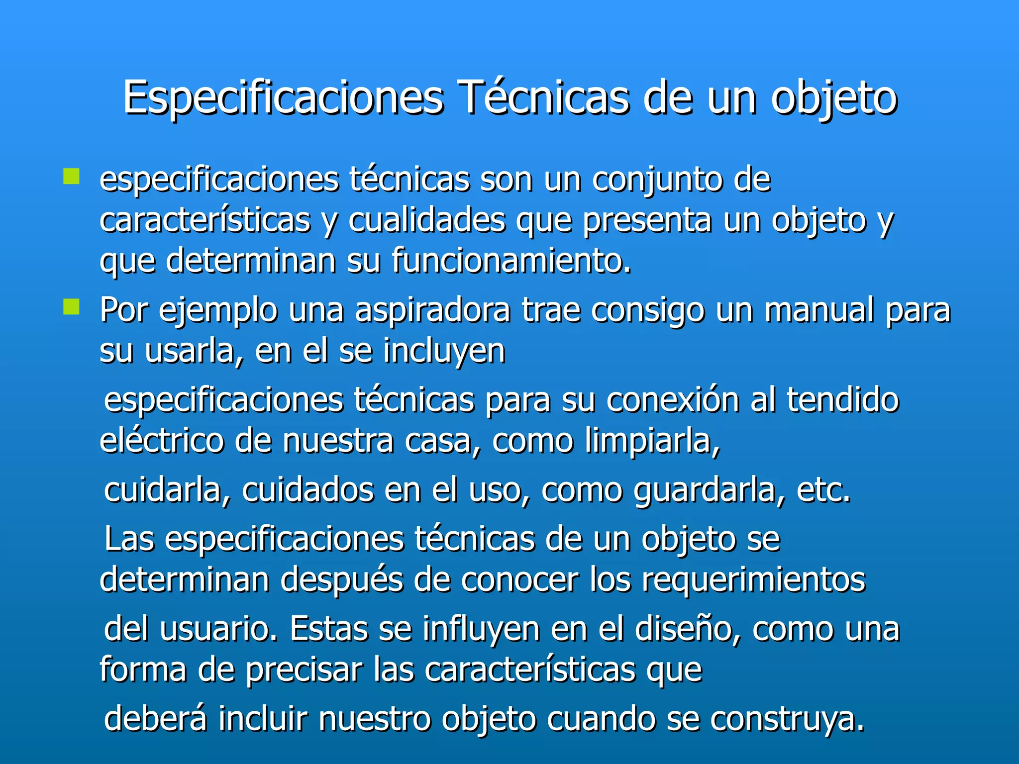 Especificaciones Técnicas de un objeto
   especificaciones técnicas son un conjunto de
    características y cualidades que presenta un objeto y
    que determinan su funcionamiento.
   Por ejemplo una aspiradora trae consigo un manual para
    su usarla, en el se incluyen
    especificaciones técnicas para su conexión al tendido
    eléctrico de nuestra casa, como limpiarla,
    cuidarla, cuidados en el uso, como guardarla, etc.
    Las especificaciones técnicas de un objeto se
    determinan después de conocer los requerimientos
    del usuario. Estas se influyen en el diseño, como una
    forma de precisar las características que
    deberá incluir nuestro objeto cuando se construya.
 