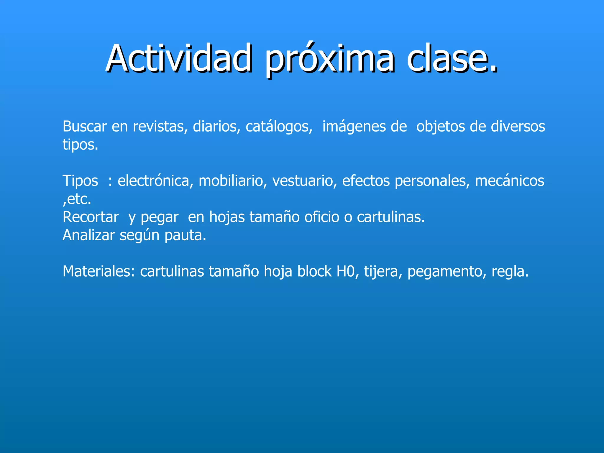 Actividad próxima clase.
Buscar en revistas, diarios, catálogos, imágenes de objetos de diversos
tipos.

Tipos : electrónica, mobiliario, vestuario, efectos personales, mecánicos
,etc.
Recortar y pegar en hojas tamaño oficio o cartulinas.
Analizar según pauta.

Materiales: cartulinas tamaño hoja block H0, tijera, pegamento, regla.
 