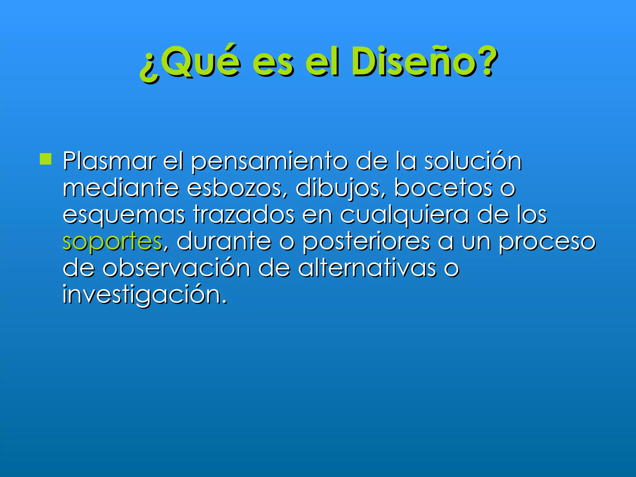 ¿Qué es el Diseño?

   Plasmar el pensamiento de la solución
    mediante esbozos, dibujos, bocetos o
    esquemas trazados en cualquiera de los
    soportes, durante o posteriores a un proceso
    de observación de alternativas o
    investigación.
 