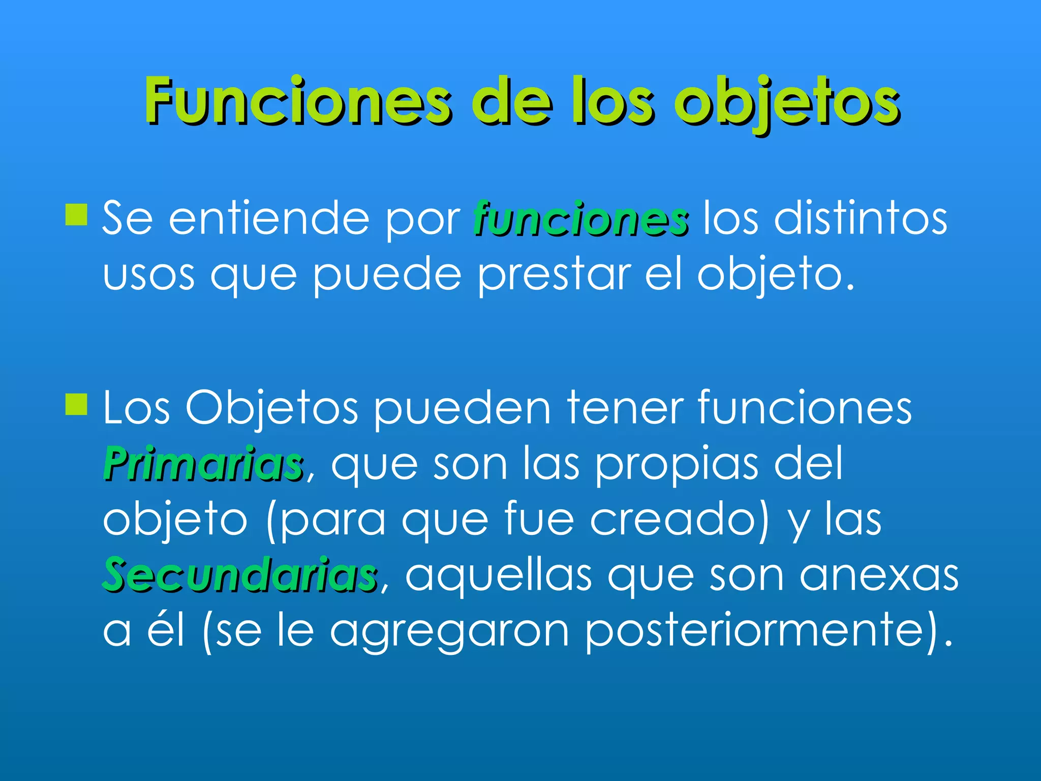 Funciones de los objetos
   Se entiende por funciones los distintos
    usos que puede prestar el objeto.

   Los Objetos pueden tener funciones
    Primarias, que son las propias del
    Primarias
    objeto (para que fue creado) y las
    Secundarias, aquellas que son anexas
    Secundarias
    a él (se le agregaron posteriormente).
 