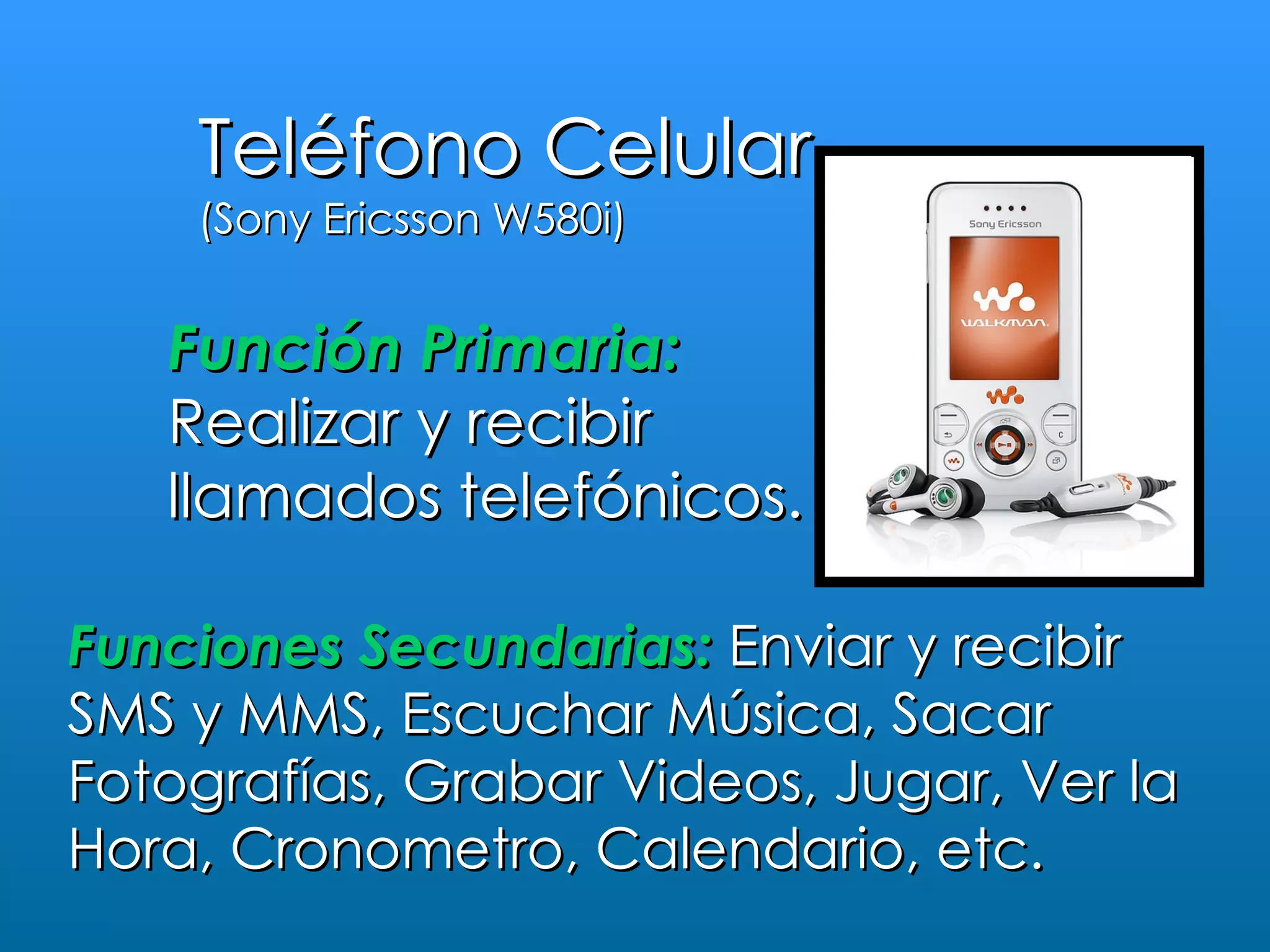 Teléfono Celular
    (Sony Ericsson W580i)


   Función Primaria:
   Realizar y recibir
   llamados telefónicos.

Funciones Secundarias: Enviar y recibir
SMS y MMS, Escuchar Música, Sacar
Fotografías, Grabar Videos, Jugar, Ver la
Hora, Cronometro, Calendario, etc.
 