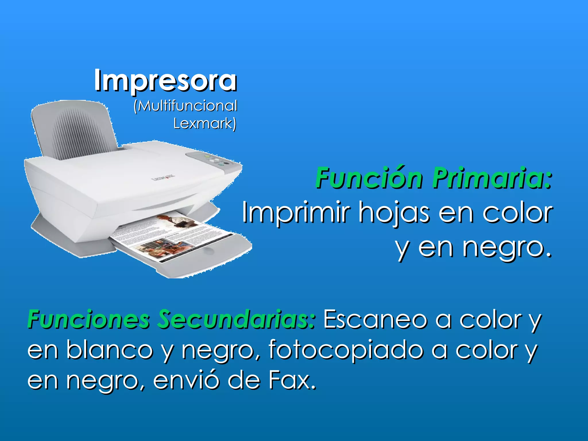 Impresora
        (Multifuncional
              Lexmark)



                               Función Primaria:
                          Imprimir hojas en color
                                     y en negro.

Funciones Secundarias: Escaneo a color y
en blanco y negro, fotocopiado a color y
en negro, envió de Fax.
 