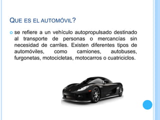 QUE ES EL AUTOMÓVIL?
 se refiere a un vehículo autopropulsado destinado
al transporte de personas o mercancías sin
necesidad de carriles. Existen diferentes tipos de
automóviles, como camiones, autobuses,
furgonetas, motocicletas, motocarros o cuatriciclos.
 
