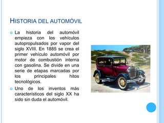 HISTORIA DEL AUTOMÓVIL
 La historia del automóvil
empieza con los vehículos
autopropulsados por vapor del
siglo XVIII. En 1885 se crea el
primer vehículo automóvil por
motor de combustión interna
con gasolina. Se divide en una
serie de etapas marcadas por
los principales hitos
tecnológicos.
 Uno de los inventos más
característicos del siglo XX ha
sido sin duda el automóvil.
 