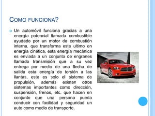 COMO FUNCIONA?
 Un automóvil funciona gracias a una
energía potencial llamada combustible
ayudado por un motor de combustión
interna, que transforma este ultimo en
energía cinética, esta energía mecánica
es enviada a un conjunto de engranes
llamado transmisión que a su vez
entrega por medio de una flecha de
salida esta energía de torsión a las
llantas, este es solo el sistema de
propulsión, además existen otros
sistemas importantes como dirección,
suspensión, frenos, etc. que hacen en
conjunto que una persona pueda
conducir con facilidad y seguridad un
auto como medio de transporte.
 