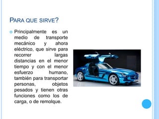 PARA QUE SIRVE?
 Principalmente es un
medio de transporte
mecánico y ahora
eléctrico, que sirve para
recorrer largas
distancias en el menor
tiempo y con el menor
esfuerzo humano,
también para transportar
personas, objetos
pesados y tienen otras
funciones como los de
carga, o de remolque.
 