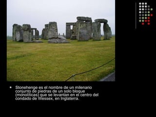 Stonehenge es el nombre de un milenario conjunto de piedras de un solo bloque (monolíticas) que se levantan en el centro del condado de Wessex, en Inglaterra.  