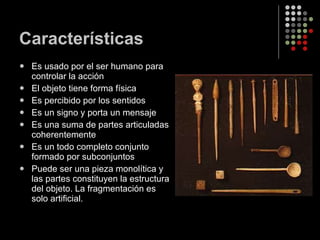 Características Es usado por el ser humano para controlar la acción El objeto tiene forma física Es percibido por los sentidos Es un signo y porta un mensaje Es una suma de partes articuladas coherentemente Es un todo completo conjunto formado por subconjuntos Puede ser una pieza monolítica y las partes constituyen la estructura del objeto. La fragmentación es solo artificial. 