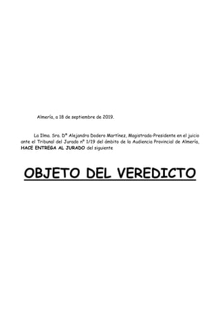 Almería, a 18 de septiembre de 2019.
La Ilma. Sra. Dª Alejandra Dodero Martínez, Magistrada-Presidente en el juicio
ante el Tribunal del Jurado nº 1/19 del ámbito de la Audiencia Provincial de Almería,
HACE ENTREGA AL JURADO del siguiente
OBJETO DEL VEREDICTO
 