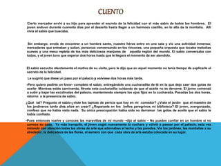 Cierto mercader envió a su hijo para aprender el secreto de la felicidad con el más sabio de todos los hombres. El
joven anduvo durante cuarenta días por el desierto hasta llegar a un hermoso castillo, en lo alto de la montaña. Allí
vivía el sabio que buscaba.
Sin embargo, envés de encontrar a un hombre santo, nuestro héroe entro en una sala y vio una actividad inmensa;
mercaderes que entraban y salían, personas conversando en los rincones, una pequeña orquesta que tocaba melodías
suaves y una mesa repleta de los más deliciosos manjares de aquella región del mundo. El sabio conversaba con
todos, y el joven tuvo que esperar dos horas hasta que le llegara el momento de ser atendido.
El sabio escucho atentamente el motivo de su visita, pero le dijo que en aquel momento no tenía tiempo de explicarle el
secreto de la felicidad.
Le sugirió que diese un paso por el palacio volviese dos horas más tarde.
-Pero quiero pedirte un favor- completo el sabio, entregándole una cucharadita de té en la que dejo caer dos gotas de
aceite- Mientras estés caminando, llévate esta cucharadita cuidando de que el aceite no se derrame. El joven comenzó
a subir y bajar las escalinatas del palacio, manteniendo siempre los ojos fijos en la cucharada. Pasadas las dos horas,
retorno a la presencia de sabio.
¿Qué tal? Pregunto el sabio-¿viste los tapices de pericia que hay en mi comedor? ¿Viste el jardín que el maestro de
los jardineros tardo diez años en crear? ¿Reparaste en los bellos peregrinos mi biblioteca? El joven, avergonzado,
confeso que no había visto nada. Su única preocupación había sido no derramar las gotas de aceite que el sabio le
había confiado.
-Pues entonces vuelve y conoces las maravillas de mí mundo –dijo el sabio – No puedes confiar en un hombre si no
conoce su casa. Ya más tranquilo, el joven cogió nuevamente la cuchara y volvió a pasear por el palacio, esta vez
mirando con atención todas las obras de arte que adornaban el techo y las paredes. Vio los jardines, las montañas a su
alrededor, la delicadeza de las flores, el esmero con que cada obra de arte estaba colocada en su lugar.
 