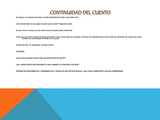 De regreso a la presencia del sabio, le relató detalladamente todo lo que había visto.
¿Pero dónde están las dos gotas de aceite que te confié? Preguntó el sabio.
El joven miro la cuchara y se dio cuenta de que las gotas habían derramado.
-Pues este es el único concejo que tengo para darte- le dijo el más sabio de los sabios- el secreto de la felicidad está en mirar todas las maravillas del mundo pero nunca
olvidarse de las dos gotas de aceite en la cuchara.
Tomado del libro “El Alquimista” de Paulo Coelho.
ACTIVIDAD
¿EN LA ACTUALIDAD CUALES SON LAS DOS GOTAS DE ACEITE?
¿Qué ASPECTOS DE ESTA HISTORIA LE HAN LLAMADO LA ATENCION? POR QUÉ?
EXPRESE SUS SENTIMIENTOS Y PENSAMIENTOS A TRAVÉS DE UNA PINTURA MUSICAL, QUE PUEDA COMPAARTIR CON SUS COMAPÑEROS.
 