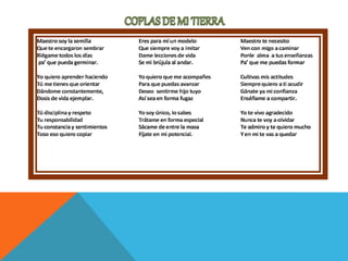 Maestro soy la semilla
Que te encargaron sembrar
Riégame todos los días
pa’ que pueda germinar.
Yo quiero aprender haciendo
Tú me tienes que orientar
Dándome constantemente,
Dosis de vida ejemplar.
Tú disciplina y respeto
Tu responsabilidad
Tu constancia y sentimientos
Toso eso quiero copiar
Eres para mí un modelo
Que siempre voy a imitar
Dame lecciones de vida
Se mi brújula al andar.
Yo quiero que me acompañes
Para que puedas avanzar
Deseo sentirme hijo tuyo
Así sea en forma fugaz
Yo soy único, lo sabes
Trátame en forma especial
Sácame de entre la masa
Fíjate en mi potencial.
Maestro te necesito
Ven con migo a caminar
Ponle alma a tus enseñanzas
Pa’ que me puedas formar
Cultivas mis actitudes
Siempre quiero a ti acudir
Gánate ya mi confianza
Enséñame a compartir.
Yo te vivo agradecido
Nunca te voy a olvidar
Te admiro y te quiero mucho
Y en mi te vas a quedar
 