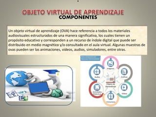 .
COMPONENTES
Un objeto virtual de aprendizaje (OVA) hace referencia a todos los materiales
audiovisuales estructurados de una manera significativa, los cuales tienen un
propósito educativo y corresponden a un recurso de índole digital que puede ser
distribuido en medio magnético y/o consultado en el aula virtual. Algunas muestras de
ovas pueden ser las animaciones, videos, audios, simuladores, entre otras.
 