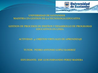 UNIVERSIDAD DE SANTANDER
MAESTRIA EN GESTION DE LA TECNOLOGIA EDUCATIVA
GESTION DE PROCESOS DE DISEÑOS Y DESARROLLO DE PROGRAMAS
EDUCATIVOS EN LINEA.
ACTIVIDAD 4: OBJETOS VIRTUALES DE APRENDIZAJE
TUTOR: PEDRO ANTONIO LOPEZ RAMIREZ
ESTUDIANTE: ESP. LUIS FERNANDO PEREZ MADERA
 