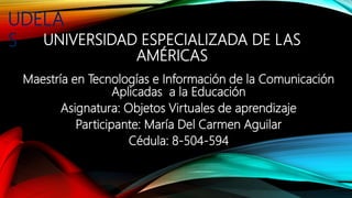 UNIVERSIDAD ESPECIALIZADA DE LAS
AMÉRICAS
Maestría en Tecnologías e Información de la Comunicación
Aplicadas a la Educación
Asignatura: Objetos Virtuales de aprendizaje
Participante: María Del Carmen Aguilar
Cédula: 8-504-594
UDELA
S
 