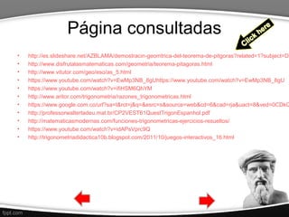 Página consultadas
• http://es.slideshare.net/AZBLAMA/demostracin-geomtrica-del-teorema-de-pitgoras?related=1?subject=De
• http://www.disfrutalasmatematicas.com/geometria/teorema-pitagoras.html
• http://www.vitutor.com/geo/eso/as_5.html
• https://www.youtube.com/watch?v=EwMp3NB_8gUhttps://www.youtube.com/watch?v=EwMp3NB_8gU
• https://www.youtube.com/watch?v=ifiHSM6QhYM
• http://www.aritor.com/trigonometria/razones_trigonometricas.html
• https://www.google.com.co/url?sa=t&rct=j&q=&esrc=s&source=web&cd=6&cad=rja&uact=8&ved=0CDkQ
• http://professorwaltertadeu.mat.br/CP2VEST61QuestTrigonEspanhol.pdf
• http://matematicasmodernas.com/funciones-trigonometricas-ejercicios-resueltos/
• https://www.youtube.com/watch?v=idAPsVprc9Q
• http://trigonometriadidactica10b.blogspot.com/2011/10/juegos-interactivos_16.html
 