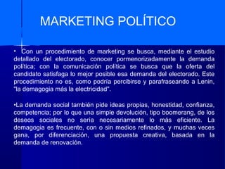 MARKETING POLÍTICO
• Con un procedimiento de marketing se busca, mediante el estudio
detallado del electorado, conocer pormenorizadamente la demanda
política; con la comunicación política se busca que la oferta del
candidato satisfaga lo mejor posible esa demanda del electorado. Este
procedimiento no es, como podría percibirse y parafraseando a Lenin,
"la demagogia más la electricidad".
•La demanda social también pide ideas propias, honestidad, confianza,
competencia; por lo que una simple devolución, tipo boomerang, de los
deseos sociales no sería necesariamente lo más eficiente. La
demagogia es frecuente, con o sin medios refinados, y muchas veces
gana, por diferenciación, una propuesta creativa, basada en la
demanda de renovación.
 
